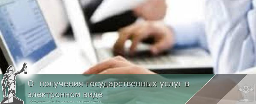 О получения государственных услуг в электронном виде | Администрация муниципального округа город Партизанск Приморского края Официальный сайт О получения государственных услуг в электронном виде | Администрация муниципального округа город Партизанск Приморского края Официальный сайт