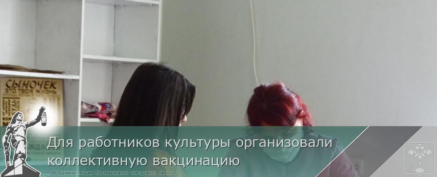 Для работников культуры организовали коллективную вакцинацию | Администрация муниципального округа город Партизанск Приморского края Официальный сайт